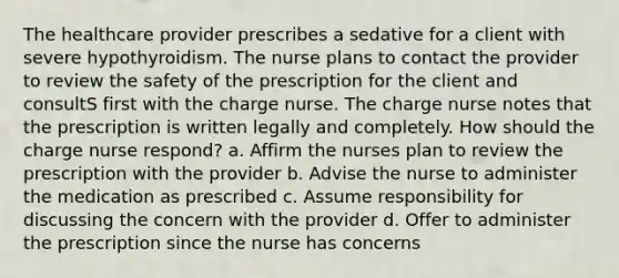 The healthcare provider prescribes a sedative for a client with severe hypothyroidism. The nurse plans to contact the provider to review the safety of the prescription for the client and consultS first with the charge nurse. The charge nurse notes that the prescription is written legally and completely. How should the charge nurse respond? a. Affirm the nurses plan to review the prescription with the provider b. Advise the nurse to administer the medication as prescribed c. Assume responsibility for discussing the concern with the provider d. Offer to administer the prescription since the nurse has concerns