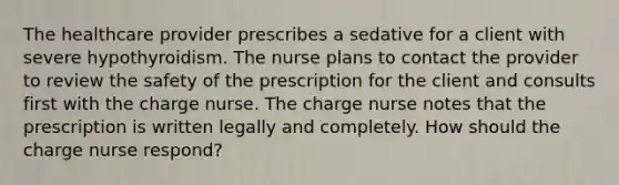 The healthcare provider prescribes a sedative for a client with severe hypothyroidism. The nurse plans to contact the provider to review the safety of the prescription for the client and consults first with the charge nurse. The charge nurse notes that the prescription is written legally and completely. How should the charge nurse respond?