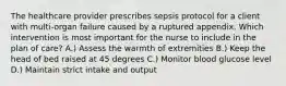 The healthcare provider prescribes sepsis protocol for a client with multi-organ failure caused by a ruptured appendix. Which intervention is most important for the nurse to include in the plan of care? A.) Assess the warmth of extremities B.) Keep the head of bed raised at 45 degrees C.) Monitor blood glucose level D.) Maintain strict intake and output