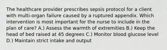 The healthcare provider prescribes sepsis protocol for a client with multi-organ failure caused by a ruptured appendix. Which intervention is most important for the nurse to include in the plan of care? A.) Assess the warmth of extremities B.) Keep the head of bed raised at 45 degrees C.) Monitor blood glucose level D.) Maintain strict intake and output