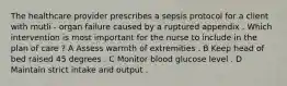 The healthcare provider prescribes a sepsis protocol for a client with mutli - organ failure caused by a ruptured appendix . Which intervention is most important for the nurse to include in the plan of care ? A Assess warmth of extremities . B Keep head of bed raised 45 degrees . C Monitor blood glucose level . D Maintain strict intake and output .