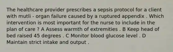 The healthcare provider prescribes a sepsis protocol for a client with mutli - organ failure caused by a ruptured appendix . Which intervention is most important for the nurse to include in the plan of care ? A Assess warmth of extremities . B Keep head of bed raised 45 degrees . C Monitor blood glucose level . D Maintain strict intake and output .