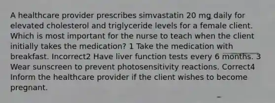 A healthcare provider prescribes simvastatin 20 mg daily for elevated cholesterol and triglyceride levels for a female client. Which is most important for the nurse to teach when the client initially takes the medication? 1 Take the medication with breakfast. Incorrect2 Have liver function tests every 6 months. 3 Wear sunscreen to prevent photosensitivity reactions. Correct4 Inform the healthcare provider if the client wishes to become pregnant.