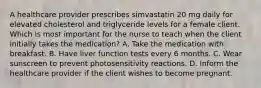 A healthcare provider prescribes simvastatin 20 mg daily for elevated cholesterol and triglyceride levels for a female client. Which is most important for the nurse to teach when the client initially takes the medication? A. Take the medication with breakfast. B. Have liver function tests every 6 months. C. Wear sunscreen to prevent photosensitivity reactions. D. Inform the healthcare provider if the client wishes to become pregnant.