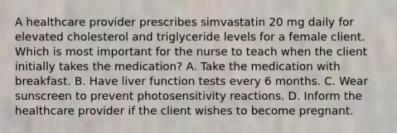 A healthcare provider prescribes simvastatin 20 mg daily for elevated cholesterol and triglyceride levels for a female client. Which is most important for the nurse to teach when the client initially takes the medication? A. Take the medication with breakfast. B. Have liver function tests every 6 months. C. Wear sunscreen to prevent photosensitivity reactions. D. Inform the healthcare provider if the client wishes to become pregnant.