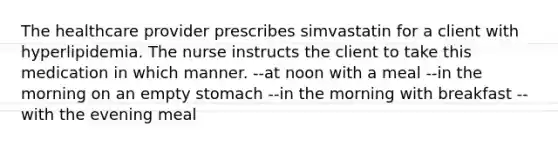 The healthcare provider prescribes simvastatin for a client with hyperlipidemia. The nurse instructs the client to take this medication in which manner. --at noon with a meal --in the morning on an empty stomach --in the morning with breakfast --with the evening meal