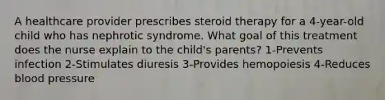 A healthcare provider prescribes steroid therapy for a 4-year-old child who has nephrotic syndrome. What goal of this treatment does the nurse explain to the child's parents? 1-Prevents infection 2-Stimulates diuresis 3-Provides hemopoiesis 4-Reduces blood pressure