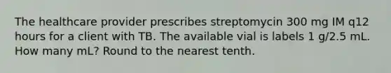 The healthcare provider prescribes streptomycin 300 mg IM q12 hours for a client with TB. The available vial is labels 1 g/2.5 mL. How many mL? Round to the nearest tenth.