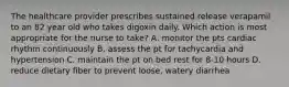 The healthcare provider prescribes sustained release verapamil to an 82 year old who takes digoxin daily. Which action is most appropriate for the nurse to take? A. monitor the pts cardiac rhythm continuously B. assess the pt for tachycardia and hypertension C. maintain the pt on bed rest for 8-10 hours D. reduce dietary fiber to prevent loose, watery diarrhea