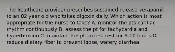 The healthcare provider prescribes sustained release verapamil to an 82 year old who takes digoxin daily. Which action is most appropriate for the nurse to take? A. monitor the pts cardiac rhythm continuously B. assess the pt for tachycardia and hypertension C. maintain the pt on bed rest for 8-10 hours D. reduce dietary fiber to prevent loose, watery diarrhea