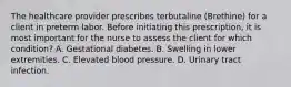 The healthcare provider prescribes terbutaline (Brethine) for a client in preterm labor. Before initiating this prescription, it is most important for the nurse to assess the client for which condition? A. Gestational diabetes. B. Swelling in lower extremities. C. Elevated blood pressure. D. Urinary tract infection.