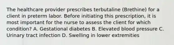 The healthcare provider prescribes terbutaline (Brethine) for a client in preterm labor. Before initiating this prescription, it is most important for the nurse to assess the client for which condition? A. Gestational diabetes B. Elevated blood pressure C. Urinary tract infection D. Swelling in lower extremities