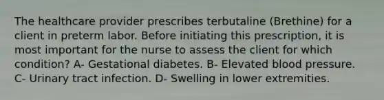 The healthcare provider prescribes terbutaline (Brethine) for a client in preterm labor. Before initiating this prescription, it is most important for the nurse to assess the client for which condition? A- Gestational diabetes. B- Elevated blood pressure. C- Urinary tract infection. D- Swelling in lower extremities.