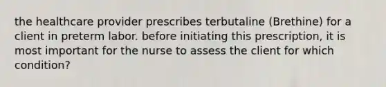 the healthcare provider prescribes terbutaline (Brethine) for a client in preterm labor. before initiating this prescription, it is most important for the nurse to assess the client for which condition?