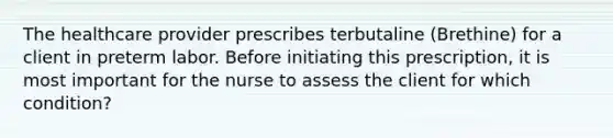 The healthcare provider prescribes terbutaline (Brethine) for a client in preterm labor. Before initiating this prescription, it is most important for the nurse to assess the client for which condition?