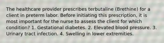 The healthcare provider prescribes terbutaline (Brethine) for a client in preterm labor. Before initiating this prescription, it is most important for the nurse to assess the client for which condition? 1. Gestational diabetes. 2. Elevated blood pressure. 3. Urinary tract infection. 4. Swelling in lower extremities.