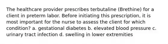 The healthcare provider prescribes terbutaline (Brethine) for a client in preterm labor. Before initiating this prescription, it is most important for the nurse to assess the client for which condition? a. gestational diabetes b. elevated blood pressure c. urinary tract infection d. swelling in lower extremities