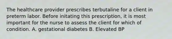 The healthcare provider prescribes terbutaline for a client in preterm labor. Before initating this prescription, it is most important for the nurse to assess the client for which of condition. A. gestational diabetes B. Elevated BP