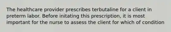 The healthcare provider prescribes terbutaline for a client in preterm labor. Before initating this prescription, it is most important for the nurse to assess the client for which of condition