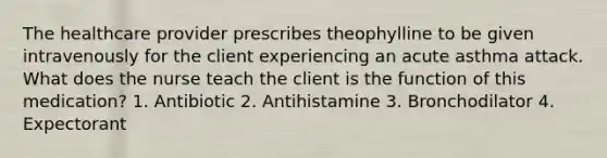 The healthcare provider prescribes theophylline to be given intravenously for the client experiencing an acute asthma attack. What does the nurse teach the client is the function of this medication? 1. Antibiotic 2. Antihistamine 3. Bronchodilator 4. Expectorant