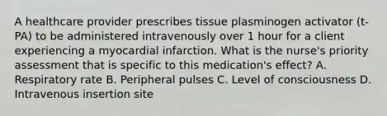 A healthcare provider prescribes tissue plasminogen activator (t-PA) to be administered intravenously over 1 hour for a client experiencing a myocardial infarction. What is the nurse's priority assessment that is specific to this medication's effect? A. Respiratory rate B. Peripheral pulses C. Level of consciousness D. Intravenous insertion site