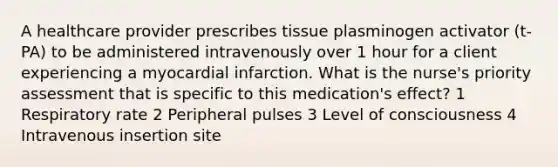 A healthcare provider prescribes tissue plasminogen activator (t-PA) to be administered intravenously over 1 hour for a client experiencing a myocardial infarction. What is the nurse's priority assessment that is specific to this medication's effect? 1 Respiratory rate 2 Peripheral pulses 3 Level of consciousness 4 Intravenous insertion site