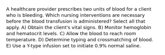 A healthcare provider prescribes two units of blood for a client who is bleeding. Which nursing interventions are necessary before the blood transfusion is administered? Select all that apply. A) Obtain the client's vital signs. B) Monitor hemoglobin and hematocrit levels. C) Allow the blood to reach room temperature. D) Determine typing and crossmatching of blood. E) Use a Y-type infusion set to initiate 0.9% normal saline.