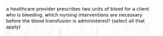 a healthcare provider prescribes two units of blood for a client who is bleeding. which nursing interventions are necessary before the blood transfusion is administered? (select all that apply)