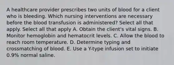 A healthcare provider prescribes two units of blood for a client who is bleeding. Which nursing interventions are necessary before the blood transfusion is administered? Select all that apply. Select all that apply A. Obtain the client's vital signs. B. Monitor hemoglobin and hematocrit levels. C. Allow the blood to reach room temperature. D. Determine typing and crossmatching of blood. E. Use a Y-type infusion set to initiate 0.9% normal saline.