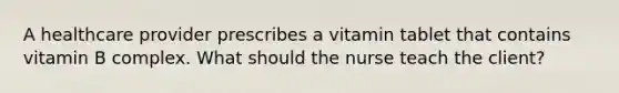 A healthcare provider prescribes a vitamin tablet that contains vitamin B complex. What should the nurse teach the client?