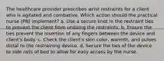 The healthcare provider prescribes wrist restraints for a client who is agitated and combative. Which action should the practical nurse (PN) implement? a. Use a secure knot in the restraint ties to prevent the client from undoing the restraints. b. Ensure the ties prevent the insertion of any fingers between the device and client's body. c. Check the client's skin color, warmth, and pulses distal to the restraining device. d. Secure the ties of the device to side rails of bed to allow for easy access by the nurse.