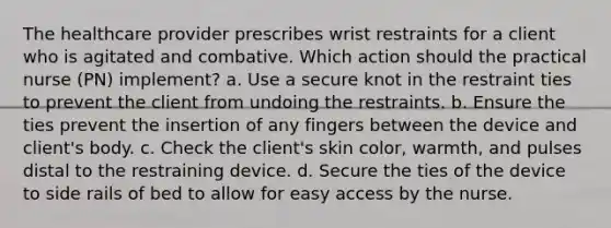 The healthcare provider prescribes wrist restraints for a client who is agitated and combative. Which action should the practical nurse (PN) implement? a. Use a secure knot in the restraint ties to prevent the client from undoing the restraints. b. Ensure the ties prevent the insertion of any fingers between the device and client's body. c. Check the client's skin color, warmth, and pulses distal to the restraining device. d. Secure the ties of the device to side rails of bed to allow for easy access by the nurse.