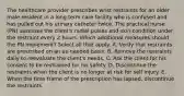 The healthcare provider prescribes wrist restraints for an older male resident in a long term care facility who is confused and has pulled out his urinary catheter twice. The practical nurse (PN) assesses the client's radial pulses and skin condition under the restraint every 2 hours. Which additional measures should the PN implement? Select all that apply. A. Verify that restraints are prescribed on an as-needed basis. B. Remove the restraints daily to reevaluate the client's needs. C. Ask the client for his consent to be restrained for his safety. D. Discontinue the restraints when the client is no longer at risk for self injury. E. When the time frame of the prescription has lapsed, discontinue the restraints.