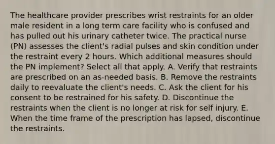 The healthcare provider prescribes wrist restraints for an older male resident in a long term care facility who is confused and has pulled out his urinary catheter twice. The practical nurse (PN) assesses the client's radial pulses and skin condition under the restraint every 2 hours. Which additional measures should the PN implement? Select all that apply. A. Verify that restraints are prescribed on an as-needed basis. B. Remove the restraints daily to reevaluate the client's needs. C. Ask the client for his consent to be restrained for his safety. D. Discontinue the restraints when the client is no longer at risk for self injury. E. When the time frame of the prescription has lapsed, discontinue the restraints.