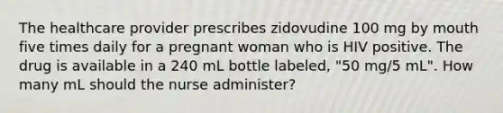 The healthcare provider prescribes zidovudine 100 mg by mouth five times daily for a pregnant woman who is HIV positive. The drug is available in a 240 mL bottle labeled, "50 mg/5 mL". How many mL should the nurse administer?