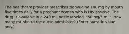 The healthcare provider prescribes zidovudine 100 mg by mouth five times daily for a pregnant woman who is HIV positive. The drug is available in a 240 mL bottle labeled, "50 mg/5 mL". How many mL should the nurse administer? (Enter numeric value only.)