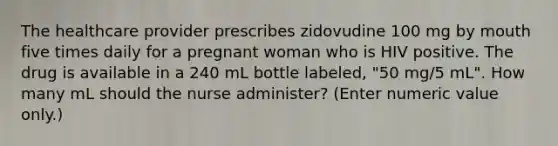 The healthcare provider prescribes zidovudine 100 mg by mouth five times daily for a pregnant woman who is HIV positive. The drug is available in a 240 mL bottle labeled, "50 mg/5 mL". How many mL should the nurse administer? (Enter numeric value only.)