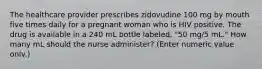 The healthcare provider prescribes zidovudine 100 mg by mouth five times daily for a pregnant woman who is HIV positive. The drug is available in a 240 mL bottle labeled, "50 mg/5 mL." How many mL should the nurse administer? (Enter numeric value onlv.)