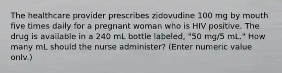 The healthcare provider prescribes zidovudine 100 mg by mouth five times daily for a pregnant woman who is HIV positive. The drug is available in a 240 mL bottle labeled, "50 mg/5 mL." How many mL should the nurse administer? (Enter numeric value onlv.)