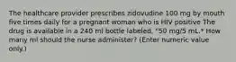 The healthcare provider prescribes zidovudine 100 mg by mouth five times daily for a pregnant woman who is HIV positive The drug is available in a 240 ml bottle labeled, "50 mg/5 mL.* How many ml should the nurse administer? (Enter numeric value only.)