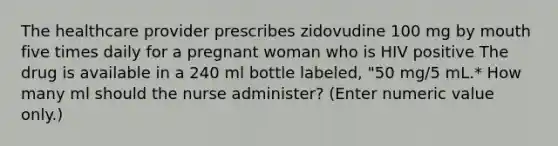 The healthcare provider prescribes zidovudine 100 mg by mouth five times daily for a pregnant woman who is HIV positive The drug is available in a 240 ml bottle labeled, "50 mg/5 mL.* How many ml should the nurse administer? (Enter numeric value only.)