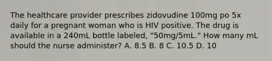 The healthcare provider prescribes zidovudine 100mg po 5x daily for a pregnant woman who is HIV positive. The drug is available in a 240mL bottle labeled, "50mg/5mL." How many mL should the nurse administer? A. 8.5 B. 8 C. 10.5 D. 10