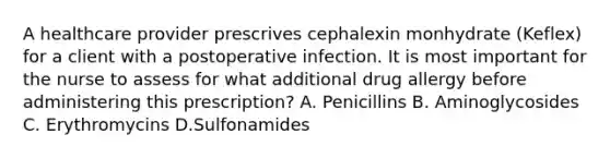 A healthcare provider prescrives cephalexin monhydrate (Keflex) for a client with a postoperative infection. It is most important for the nurse to assess for what additional drug allergy before administering this prescription? A. Penicillins B. Aminoglycosides C. Erythromycins D.Sulfonamides