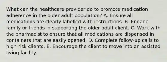 What can the healthcare provider do to promote medication adherence in the older adult population? A. Ensure all medications are clearly labelled with instructions. B. Engage family or friends in supporting the older adult client. C. Work with the pharmacist to ensure that all medications are dispensed in containers that are easily opened. D. Complete follow-up calls to high-risk clients. E. Encourage the client to move into an assisted living facility.