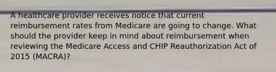 A healthcare provider receives notice that current reimbursement rates from Medicare are going to change. What should the provider keep in mind about reimbursement when reviewing the Medicare Access and CHIP Reauthorization Act of 2015 (MACRA)?