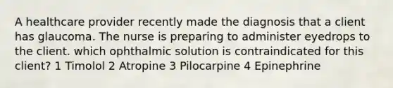 A healthcare provider recently made the diagnosis that a client has glaucoma. The nurse is preparing to administer eyedrops to the client. which ophthalmic solution is contraindicated for this client? 1 Timolol 2 Atropine 3 Pilocarpine 4 Epinephrine