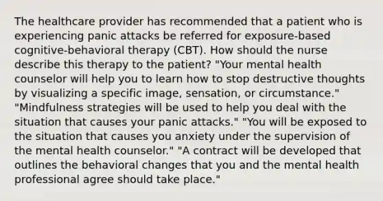 The healthcare provider has recommended that a patient who is experiencing panic attacks be referred for exposure-based cognitive-behavioral therapy (CBT). How should the nurse describe this therapy to the patient? "Your mental health counselor will help you to learn how to stop destructive thoughts by visualizing a specific image, sensation, or circumstance." "Mindfulness strategies will be used to help you deal with the situation that causes your panic attacks." "You will be exposed to the situation that causes you anxiety under the supervision of the mental health counselor." "A contract will be developed that outlines the behavioral changes that you and the mental health professional agree should take place."