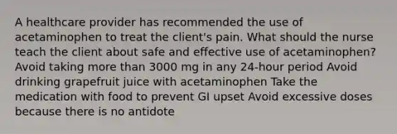 A healthcare provider has recommended the use of acetaminophen to treat the client's pain. What should the nurse teach the client about safe and effective use of acetaminophen? Avoid taking more than 3000 mg in any 24-hour period Avoid drinking grapefruit juice with acetaminophen Take the medication with food to prevent GI upset Avoid excessive doses because there is no antidote