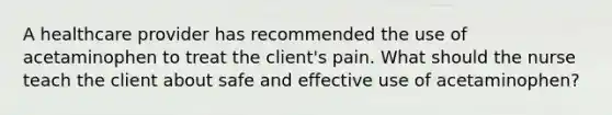 A healthcare provider has recommended the use of acetaminophen to treat the client's pain. What should the nurse teach the client about safe and effective use of acetaminophen?