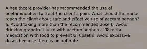 A healthcare provider has recommended the use of acetaminophen to treat the client's pain. What should the nurse teach the client about safe and effective use of acetaminophen? a. Avoid taking more than the recommended dose b. Avoid drinking grapefruit juice with acetaminophen c. Take the medication with food to prevent GI upset d. Avoid excessive doses because there is no antidote